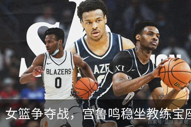 女篮争夺战，宫鲁鸣稳坐教练宝座，未来阵容大变革来袭！