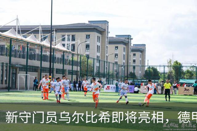 新守门员乌尔比希即将亮相，德甲首秀火力全开！